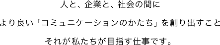 人と、企業と、社会の間により良い「コミュニケーションのかたち」を創り出すことそれが私たちが目指す仕事です。